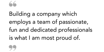 Building a company which employs a team of passionate, fun and dedicated professionals is what I am most proud of.